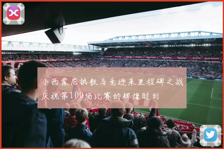 小西蒙尼执教马竞迎来里程碑之战庆祝第100场比赛的辉煌时刻