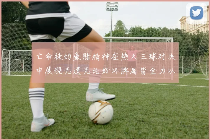 亡命徒的豪赌精神在热火三球对决中展现无遗无论好坏牌局皆全力以赴