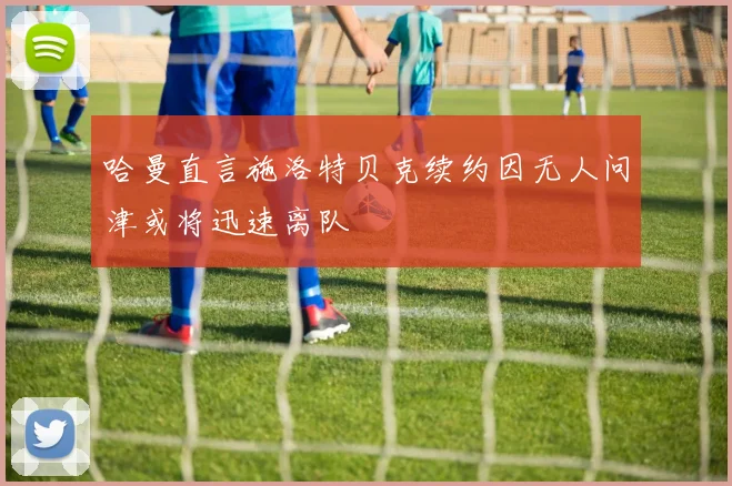 哈曼直言施洛特贝克续约因无人问津或将迅速离队