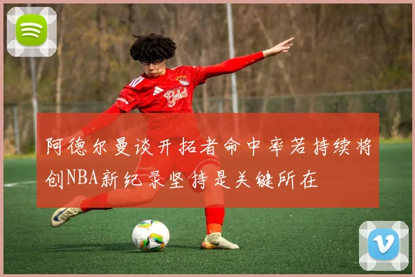 阿德尔曼谈开拓者命中率若持续将创NBA新纪录坚持是关键所在