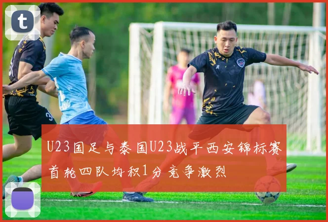 U23国足与泰国U23战平西安锦标赛首轮四队均积1分竞争激烈