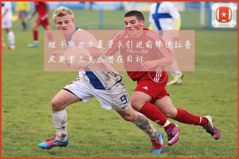 纽卡斯尔今夏寻求引进前锋德拉普皮奥索兰克成潜在目标