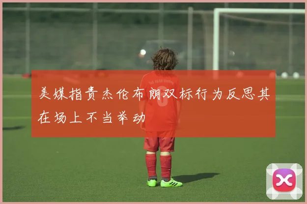 美媒指责杰伦布朗双标行为反思其在场上不当举动