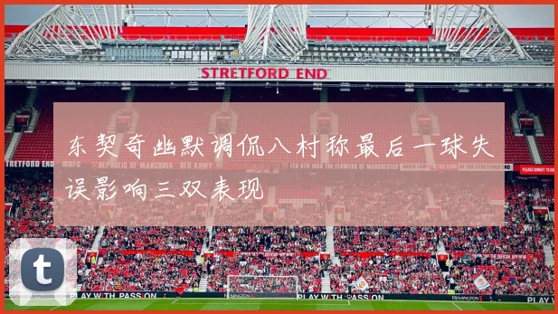 东契奇幽默调侃八村称最后一球失误影响三双表现