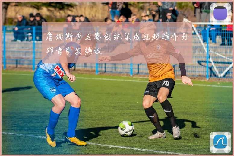 詹姆斯季后赛创纪录成就超越乔丹邓肯引发热议