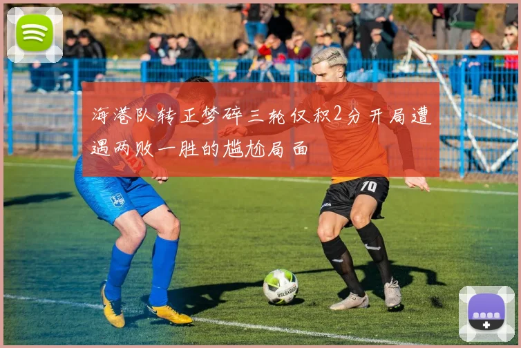 海港队转正梦碎三轮仅积2分开局遭遇两败一胜的尴尬局面