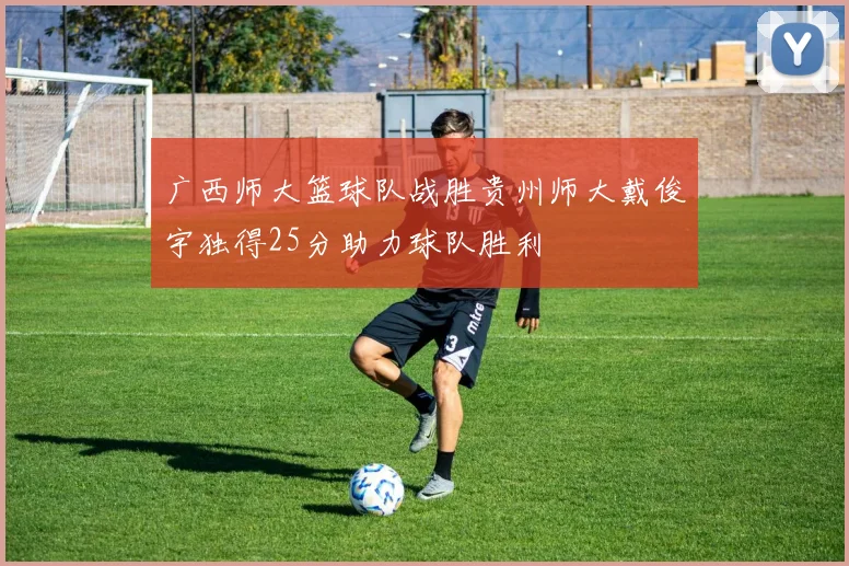 广西师大篮球队战胜贵州师大戴俊宇独得25分助力球队胜利