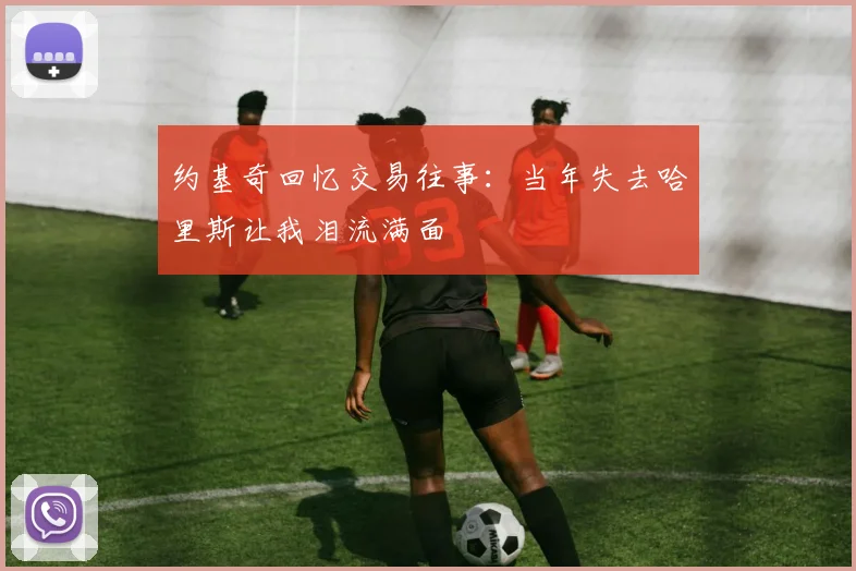 约基奇回忆交易往事：当年失去哈里斯让我泪流满面